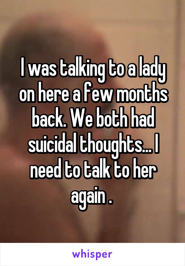 I was talking to a lady on here a few months back. We both had suicidal thoughts... I need to talk to her again . 