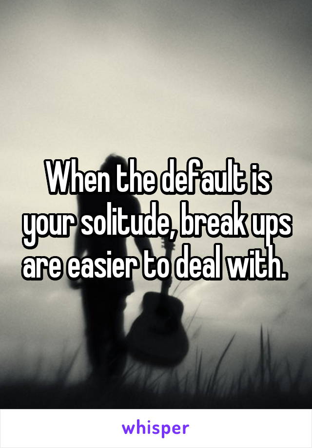 When the default is your solitude, break ups are easier to deal with. 