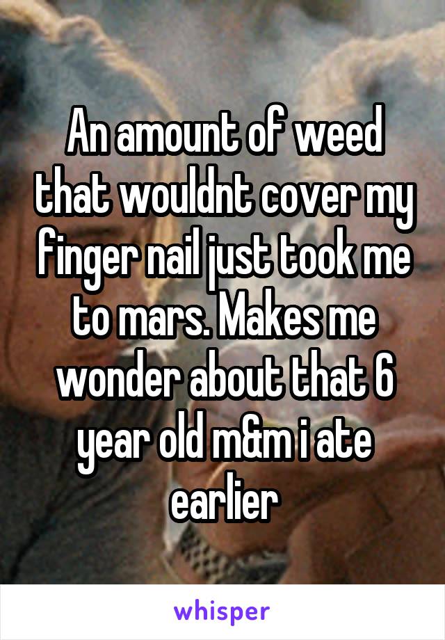 An amount of weed that wouldnt cover my finger nail just took me to mars. Makes me wonder about that 6 year old m&m i ate earlier