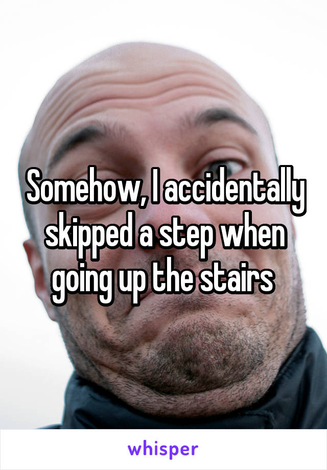 Somehow, I accidentally skipped a step when going up the stairs 