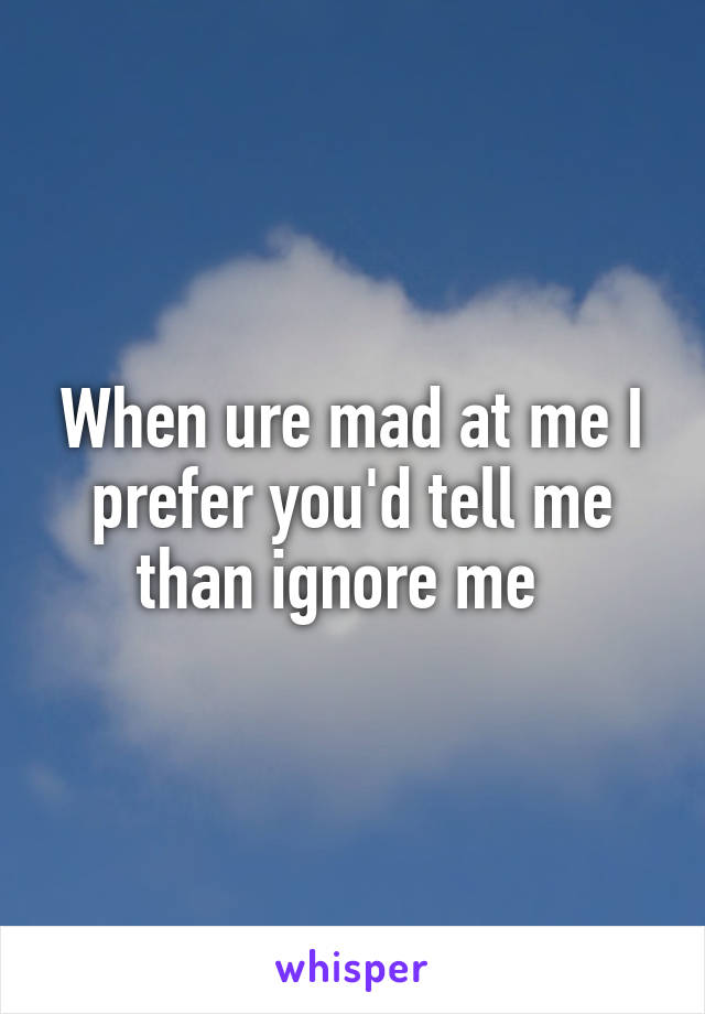 When ure mad at me I prefer you'd tell me than ignore me  