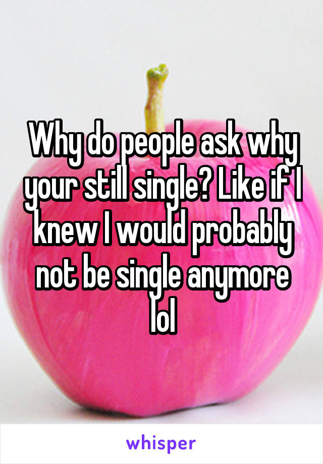 Why do people ask why your still single? Like if I knew I would probably not be single anymore lol