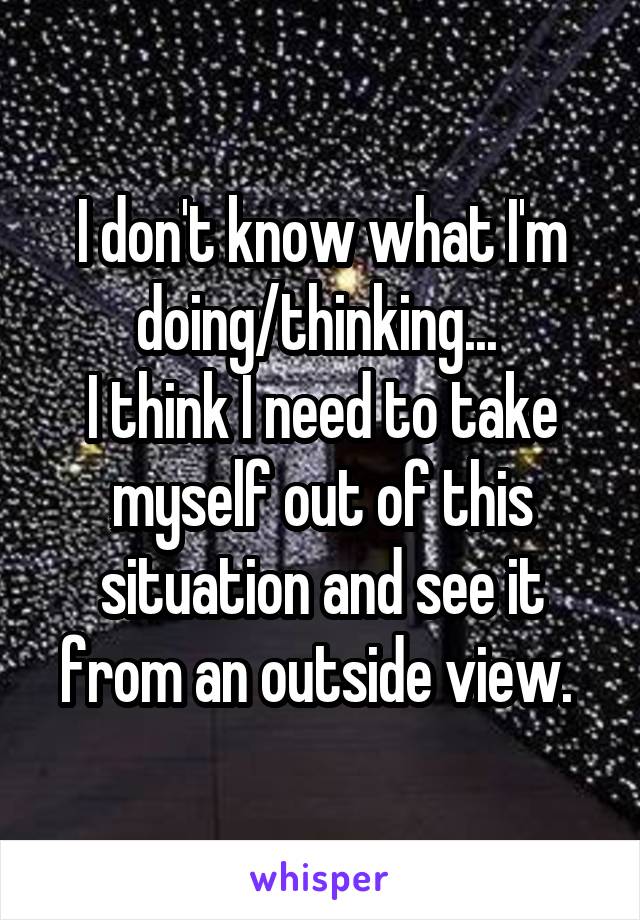 I don't know what I'm doing/thinking... 
I think I need to take myself out of this situation and see it from an outside view. 