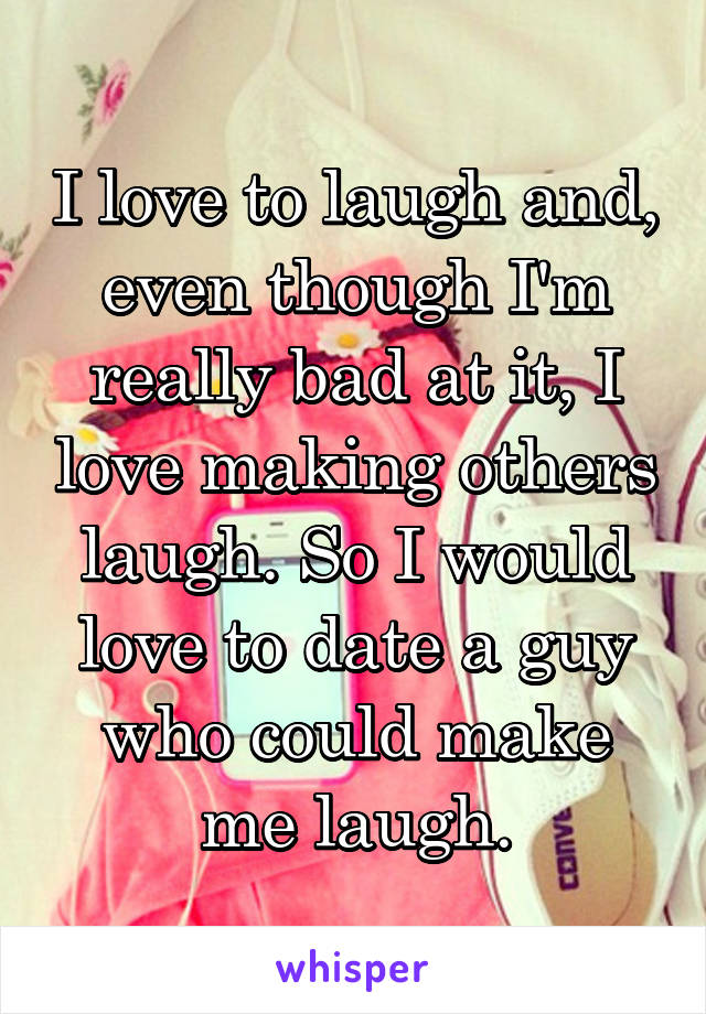 I love to laugh and, even though I'm really bad at it, I love making others laugh. So I would love to date a guy who could make me laugh.