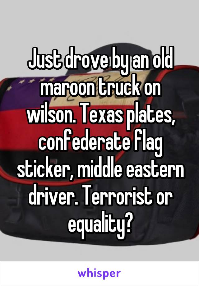 Just drove by an old maroon truck on wilson. Texas plates, confederate flag sticker, middle eastern driver. Terrorist or equality?