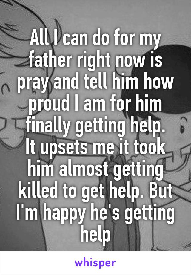 All I can do for my father right now is pray and tell him how proud I am for him finally getting help.
It upsets me it took him almost getting killed to get help. But I'm happy he's getting help