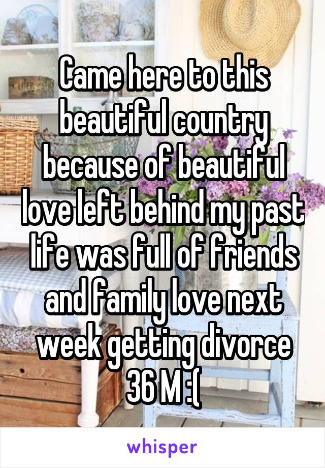 Came here to this beautiful country because of beautiful love left behind my past life was full of friends and family love next week getting divorce 36 M :(