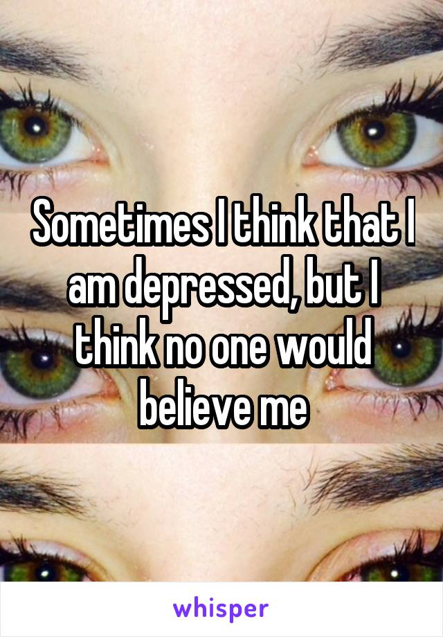 Sometimes I think that I am depressed, but I think no one would believe me