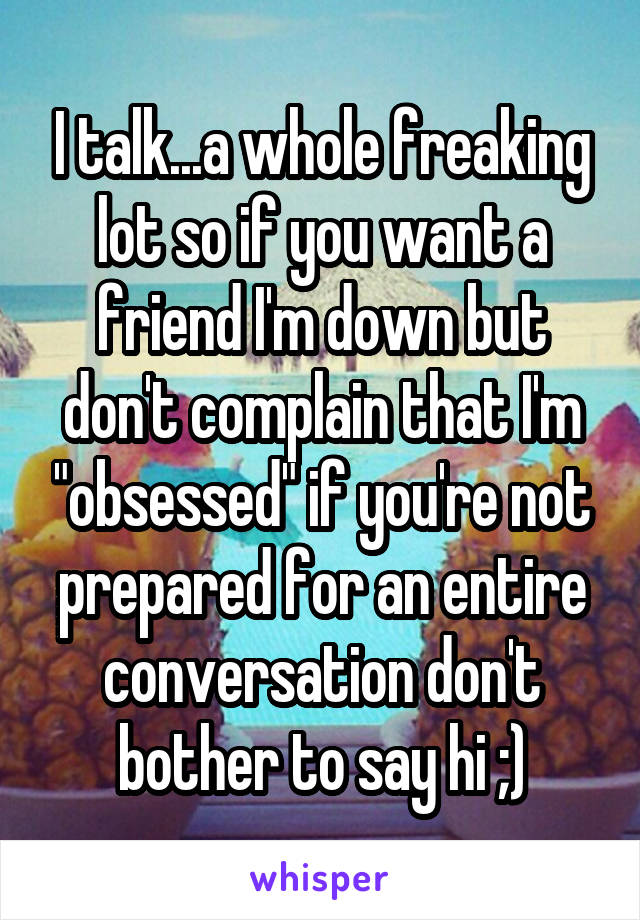 I talk...a whole freaking lot so if you want a friend I'm down but don't complain that I'm "obsessed" if you're not prepared for an entire conversation don't bother to say hi ;)