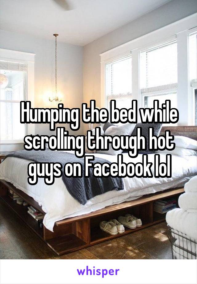 Humping the bed while scrolling through hot guys on Facebook lol