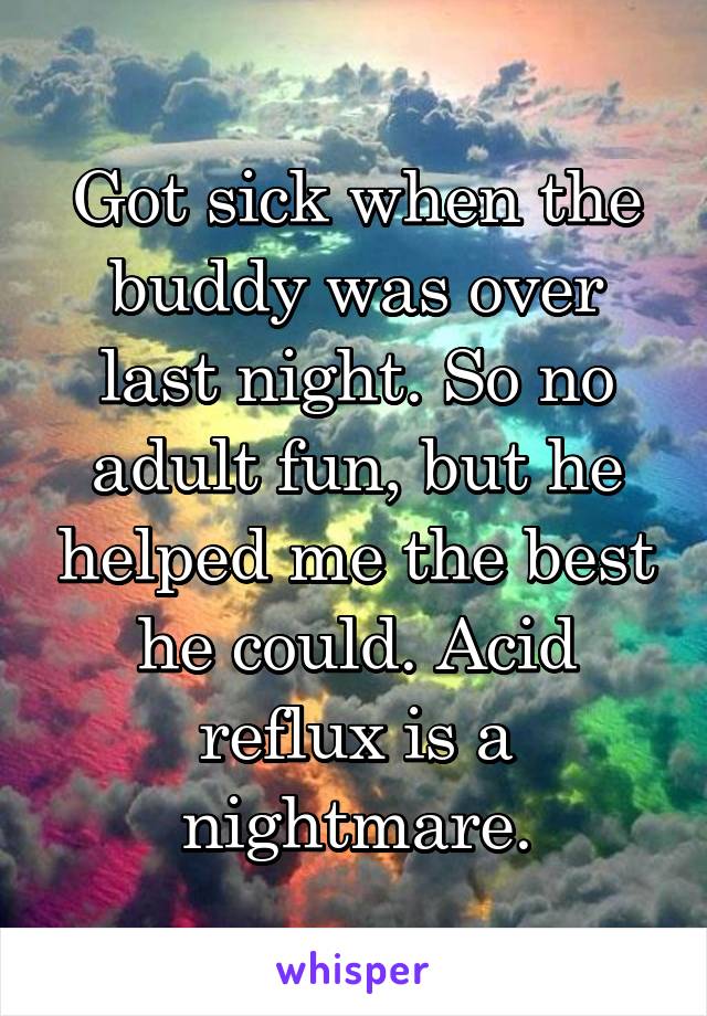 Got sick when the buddy was over last night. So no adult fun, but he helped me the best he could. Acid reflux is a nightmare.