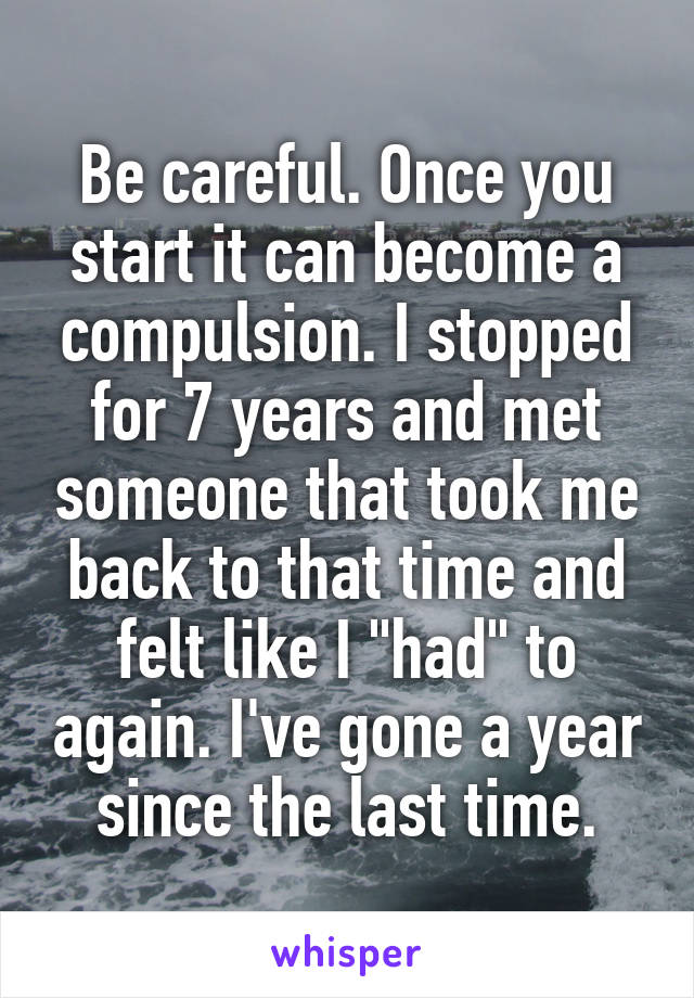 Be careful. Once you start it can become a compulsion. I stopped for 7 years and met someone that took me back to that time and felt like I "had" to again. I've gone a year since the last time.