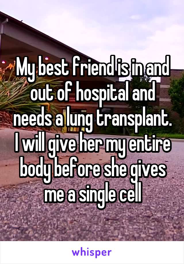 My best friend is in and out of hospital and needs a lung transplant. I will give her my entire body before she gives me a single cell