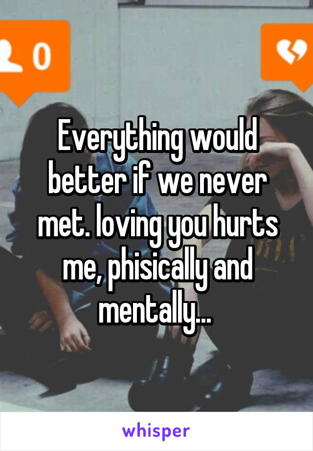 Everything would better if we never met. loving you hurts me, phisically and mentally... 