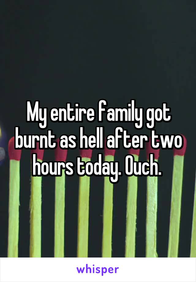 My entire family got burnt as hell after two hours today. Ouch. 