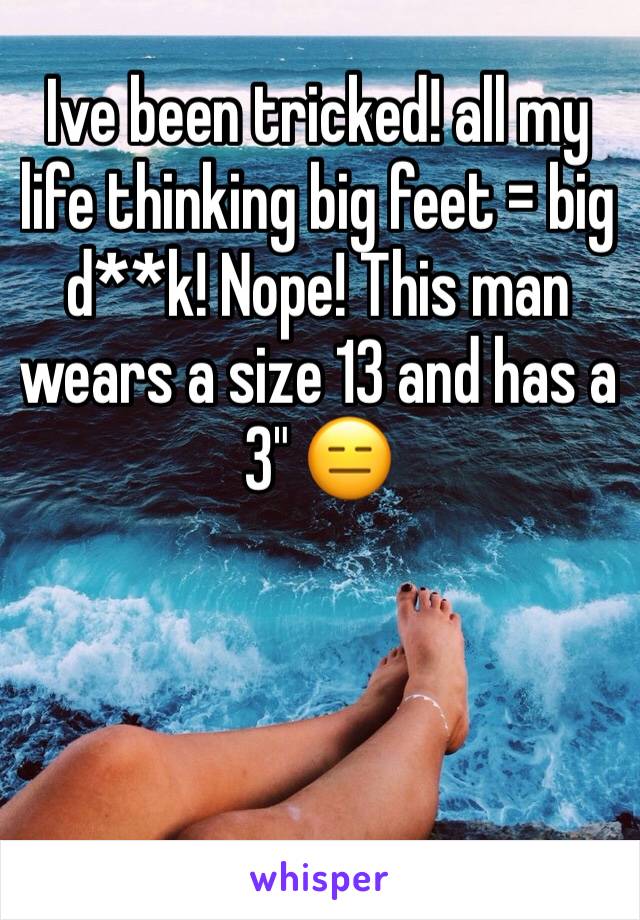 Ive been tricked! all my life thinking big feet = big d**k! Nope! This man wears a size 13 and has a 3" 😑