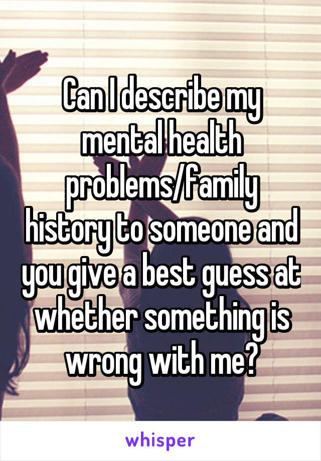 Can I describe my mental health problems/family history to someone and you give a best guess at whether something is wrong with me?