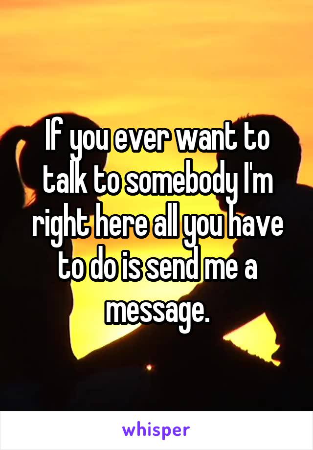 If you ever want to talk to somebody I'm right here all you have to do is send me a message.