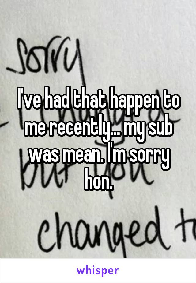 I've had that happen to me recently... my sub was mean. I'm sorry hon.