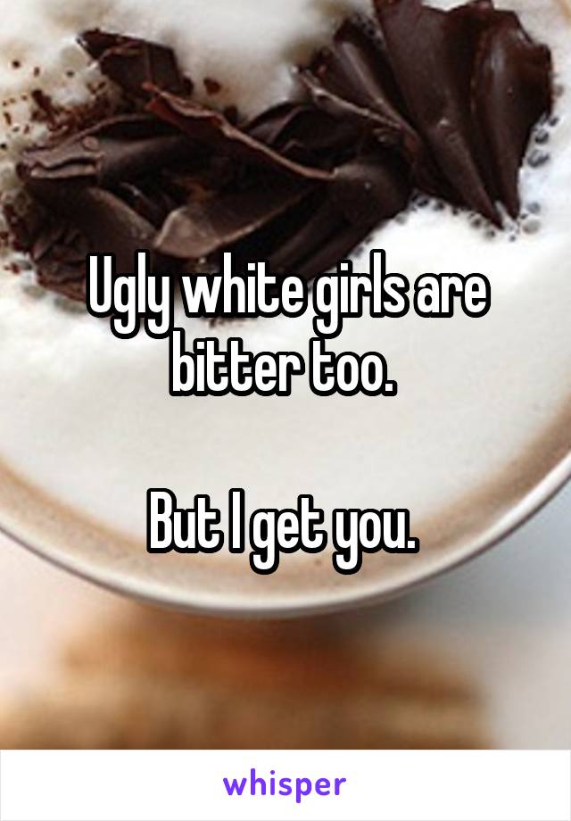 Ugly white girls are bitter too. 

But I get you. 