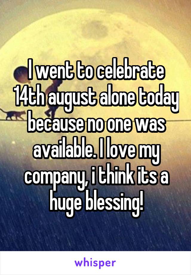 I went to celebrate 14th august alone today because no one was available. I love my company, i think its a huge blessing!