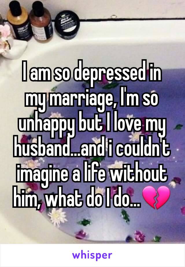 I am so depressed in my marriage, I'm so unhappy but I love my husband...and i couldn't imagine a life without him, what do I do...💔