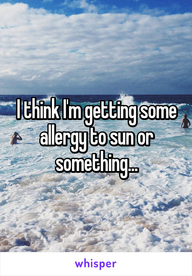 I think I'm getting some allergy to sun or something...