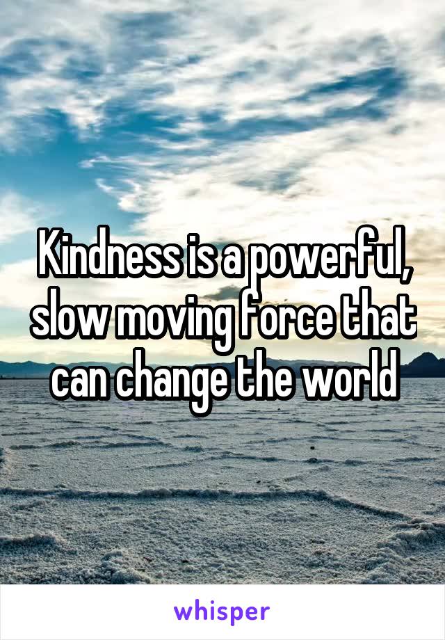 Kindness is a powerful, slow moving force that can change the world