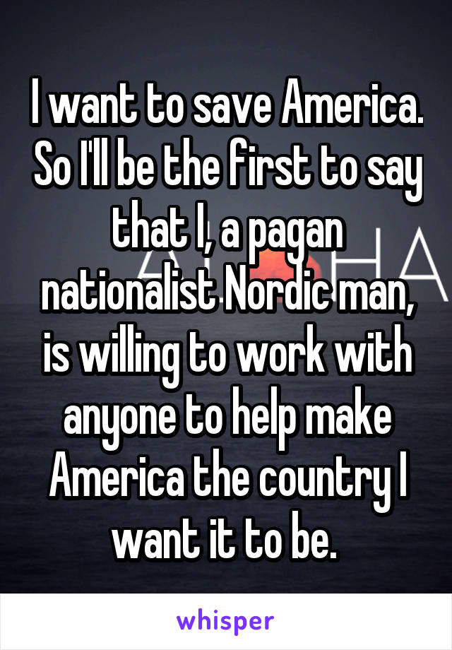 I want to save America. So I'll be the first to say that I, a pagan nationalist Nordic man, is willing to work with anyone to help make America the country I want it to be. 