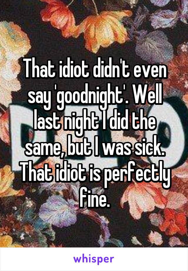 That idiot didn't even say 'goodnight'. Well last night I did the same, but I was sick. That idiot is perfectly fine.