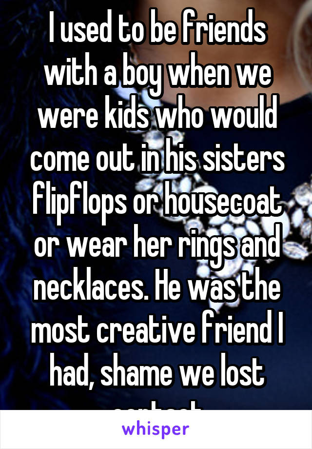 I used to be friends with a boy when we were kids who would come out in his sisters flipflops or housecoat or wear her rings and necklaces. He was the most creative friend I had, shame we lost contact