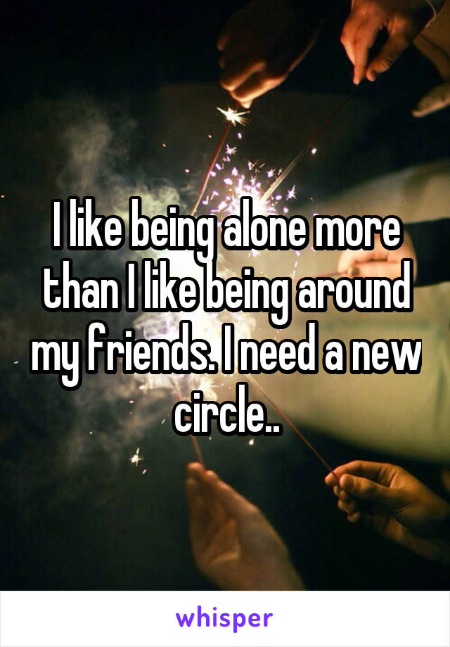 I like being alone more than I like being around my friends. I need a new circle..