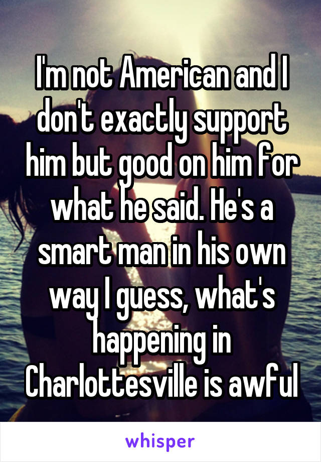 I'm not American and I don't exactly support him but good on him for what he said. He's a smart man in his own way I guess, what's happening in Charlottesville is awful