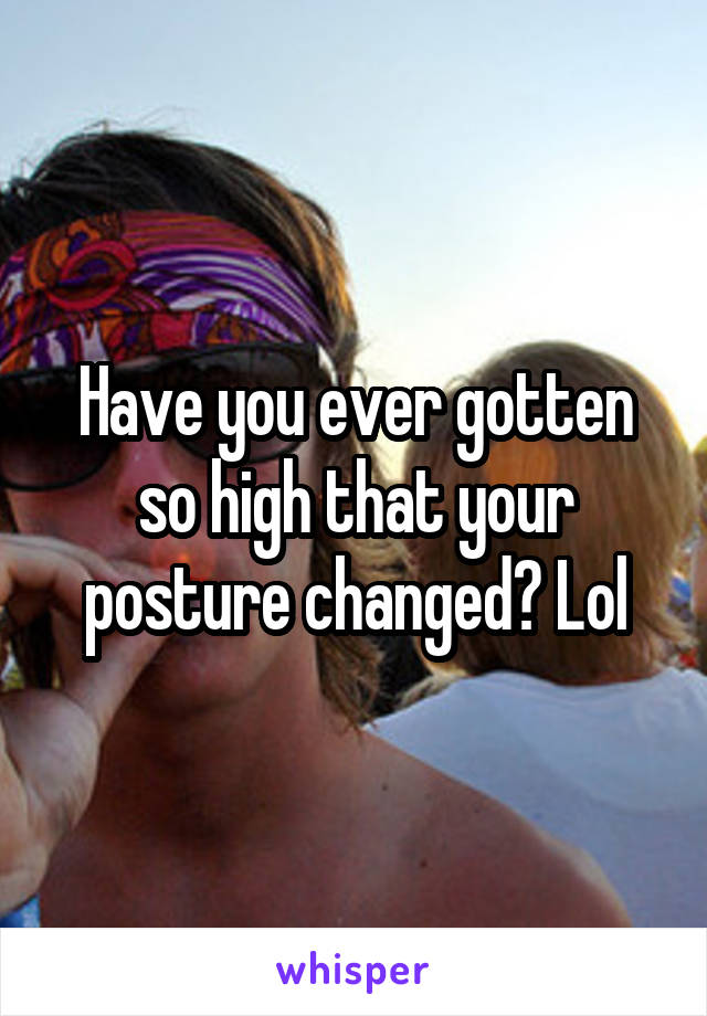 Have you ever gotten so high that your posture changed? Lol