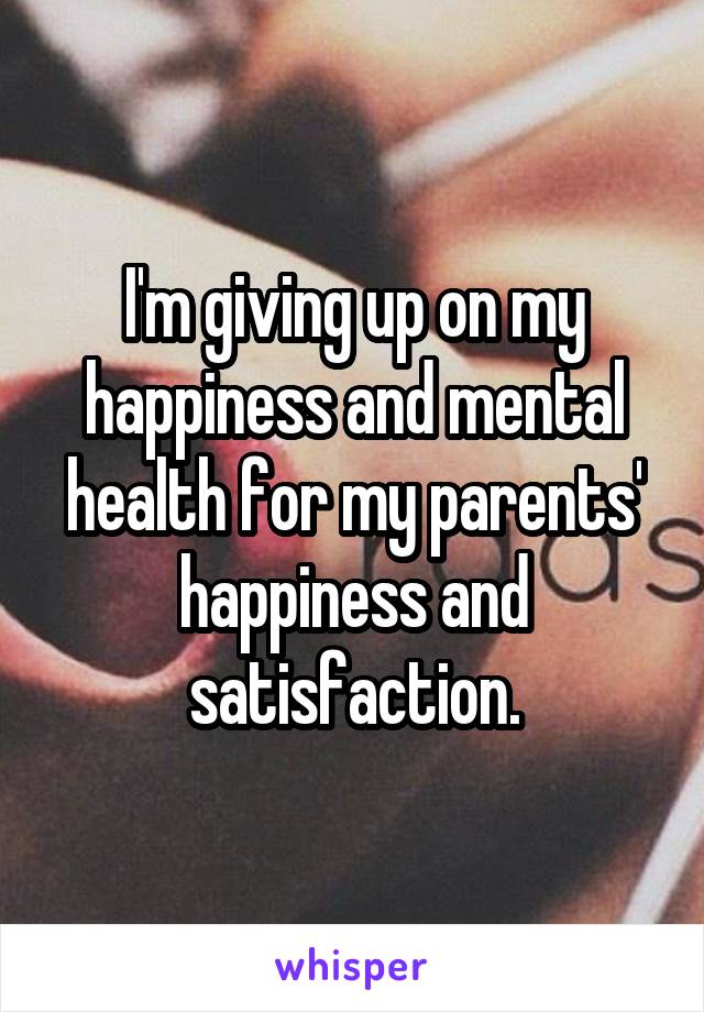 I'm giving up on my happiness and mental health for my parents' happiness and satisfaction.