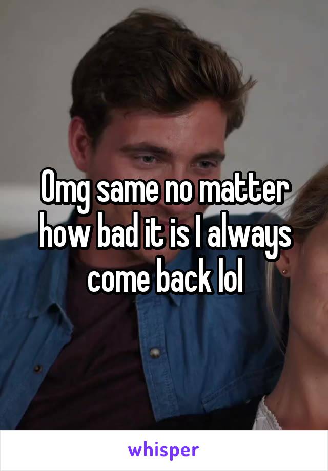 Omg same no matter how bad it is I always come back lol