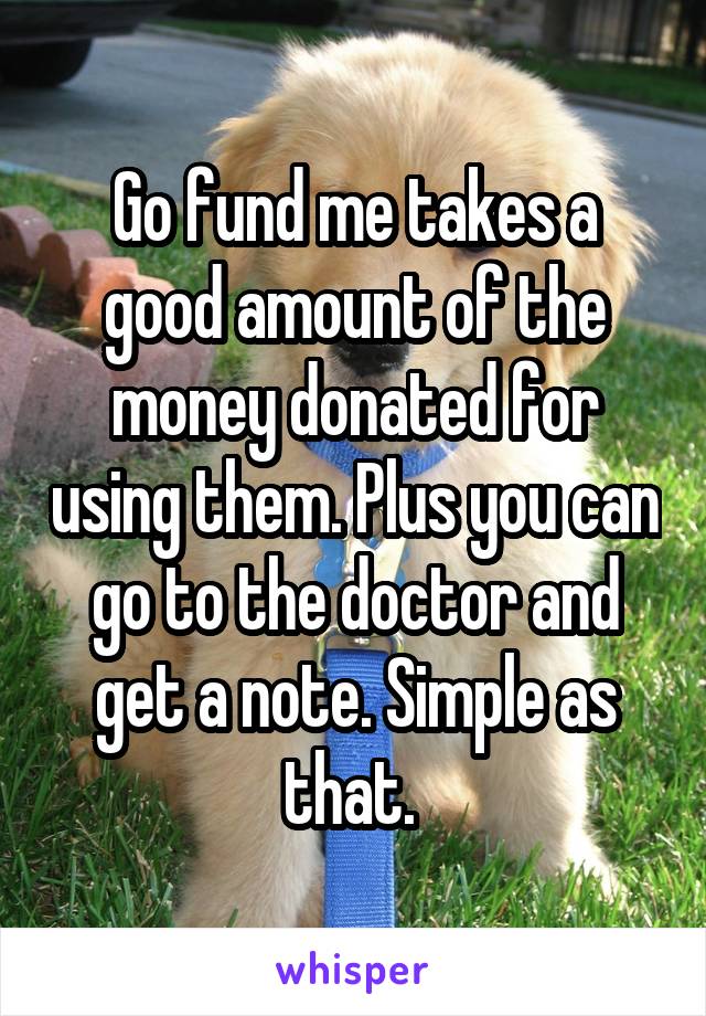 Go fund me takes a good amount of the money donated for using them. Plus you can go to the doctor and get a note. Simple as that. 