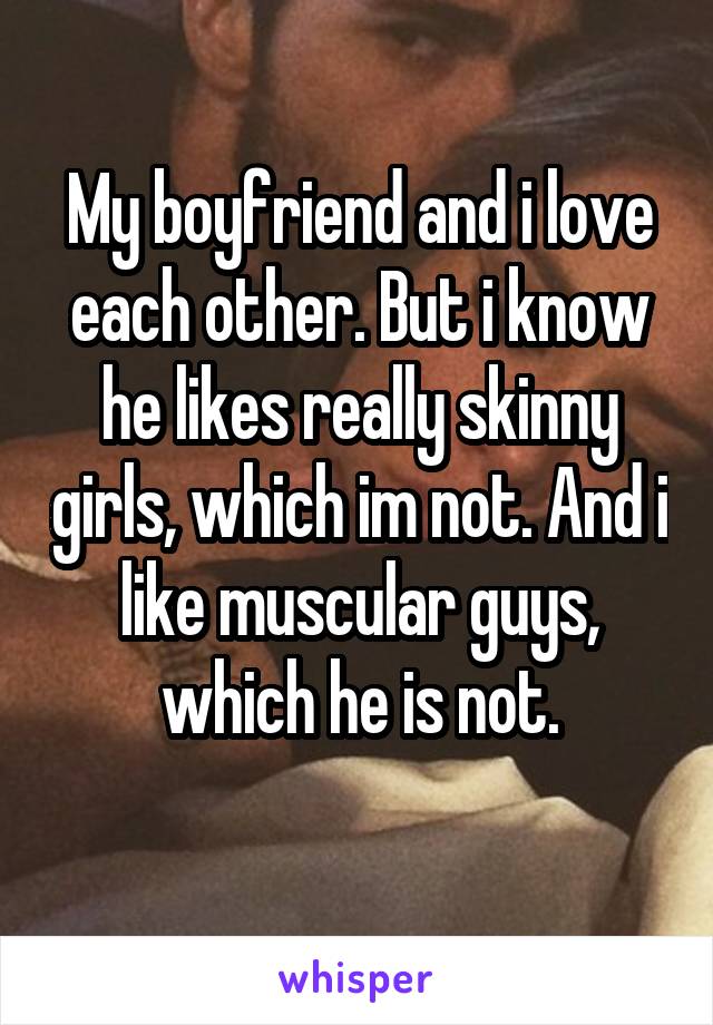 My boyfriend and i love each other. But i know he likes really skinny girls, which im not. And i like muscular guys, which he is not.
