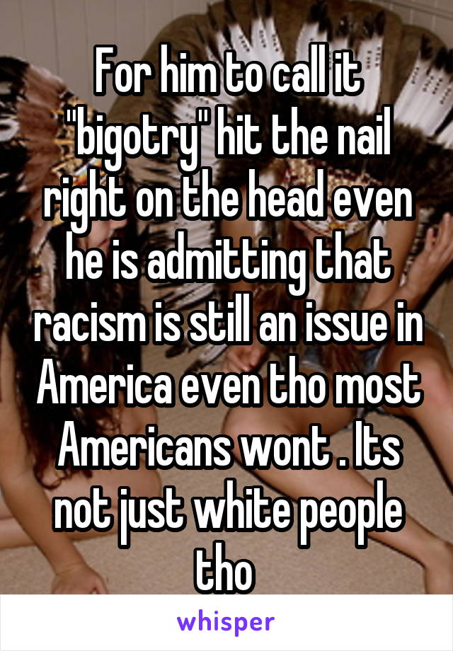 For him to call it "bigotry" hit the nail right on the head even he is admitting that racism is still an issue in America even tho most Americans wont . Its not just white people tho 