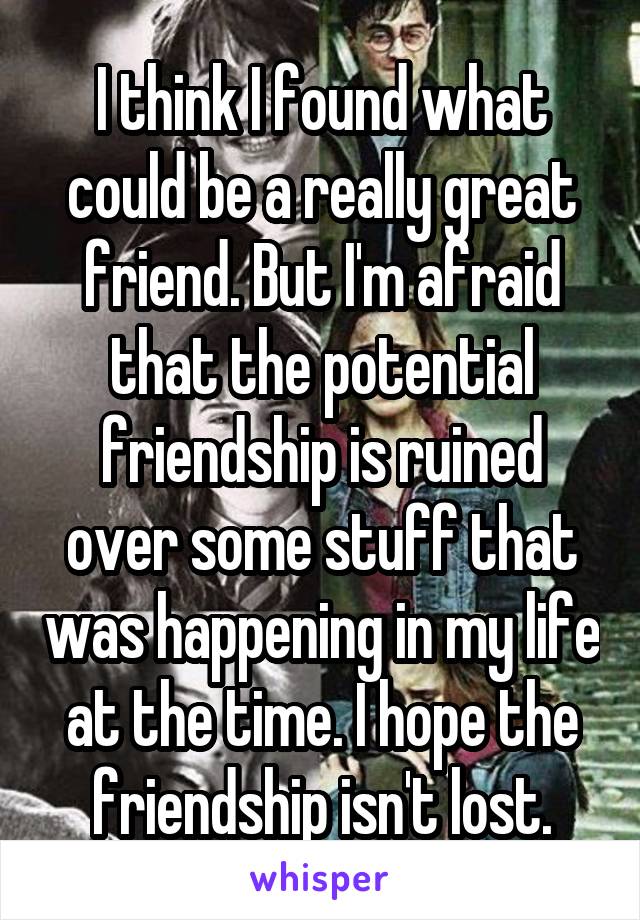 I think I found what could be a really great friend. But I'm afraid that the potential friendship is ruined over some stuff that was happening in my life at the time. I hope the friendship isn't lost.