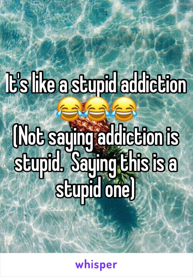 It's like a stupid addiction 😂😂😂 
(Not saying addiction is stupid.  Saying this is a stupid one)