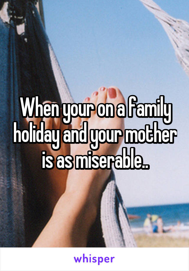 When your on a family holiday and your mother is as miserable..