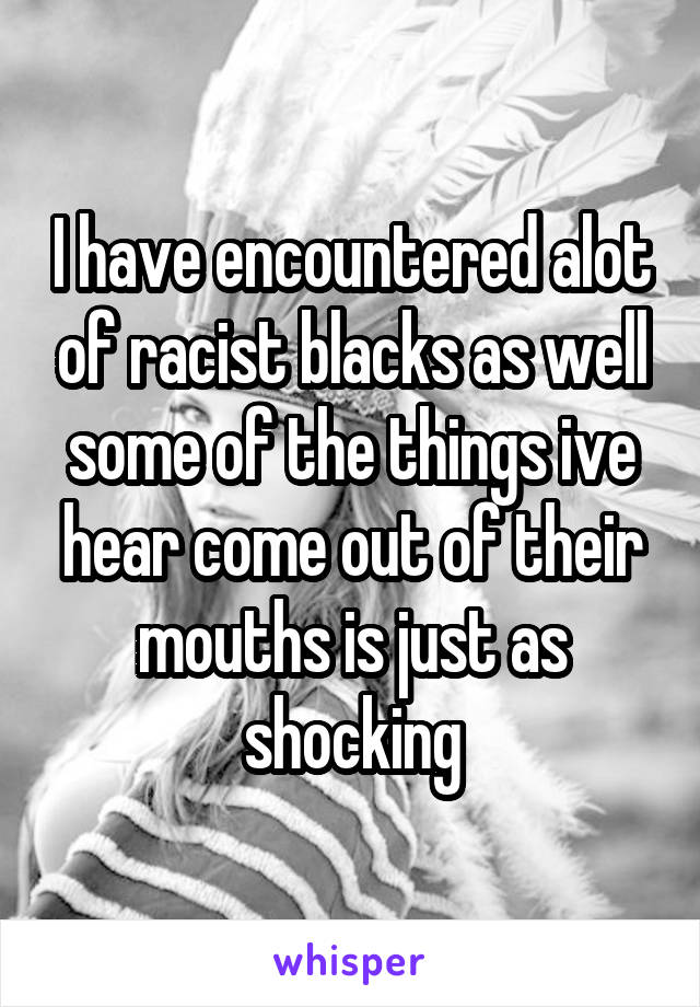 I have encountered alot of racist blacks as well some of the things ive hear come out of their mouths is just as shocking