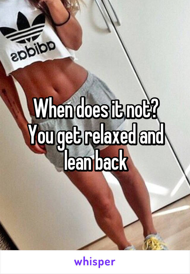 When does it not?
You get relaxed and lean back