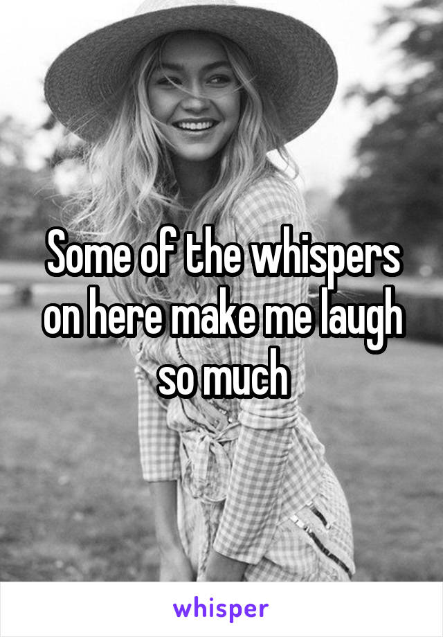 Some of the whispers on here make me laugh so much