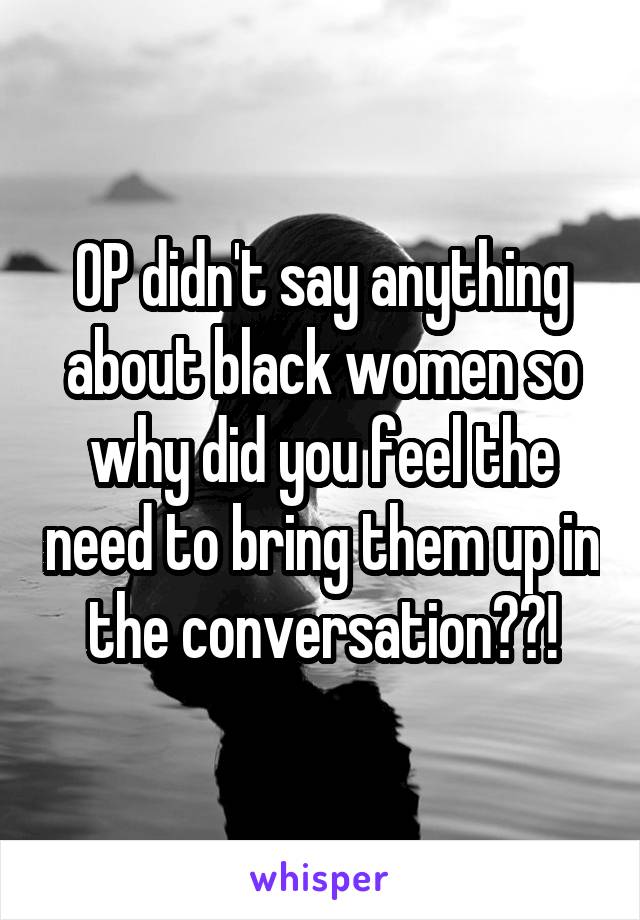 OP didn't say anything about black women so why did you feel the need to bring them up in the conversation??!