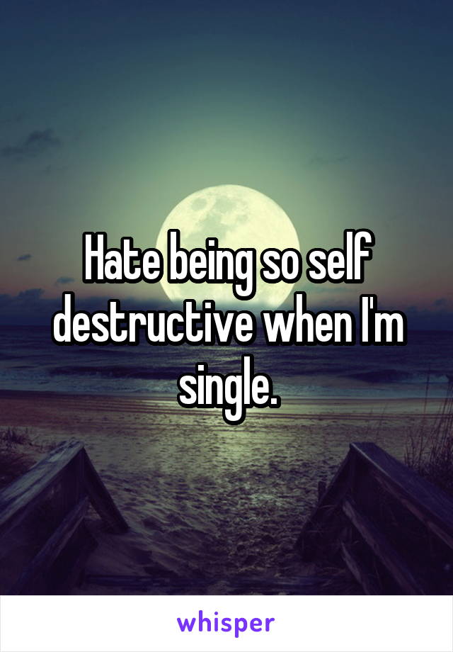 Hate being so self destructive when I'm single.