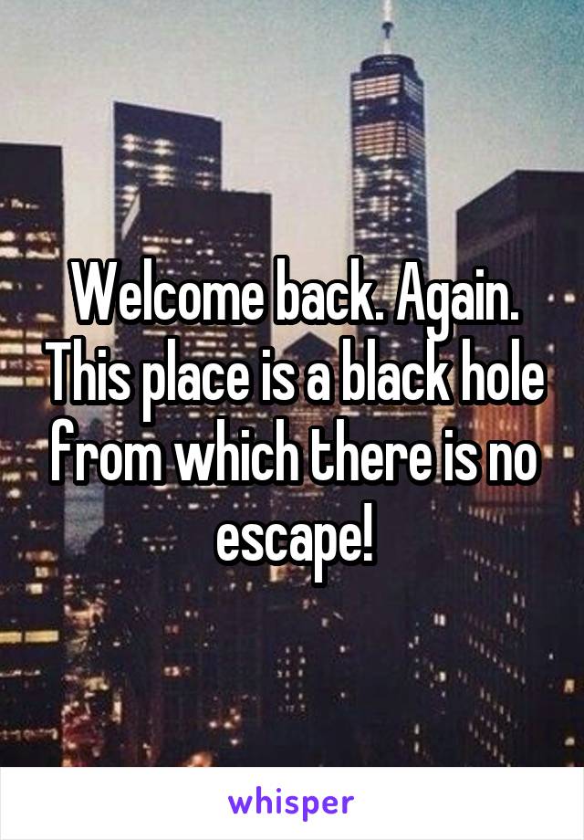 Welcome back. Again. This place is a black hole from which there is no escape!