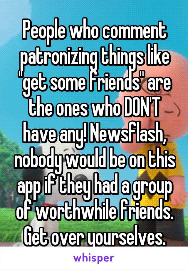 People who comment patronizing things like "get some friends" are the ones who DON'T have any! Newsflash, nobody would be on this app if they had a group of worthwhile friends. Get over yourselves.