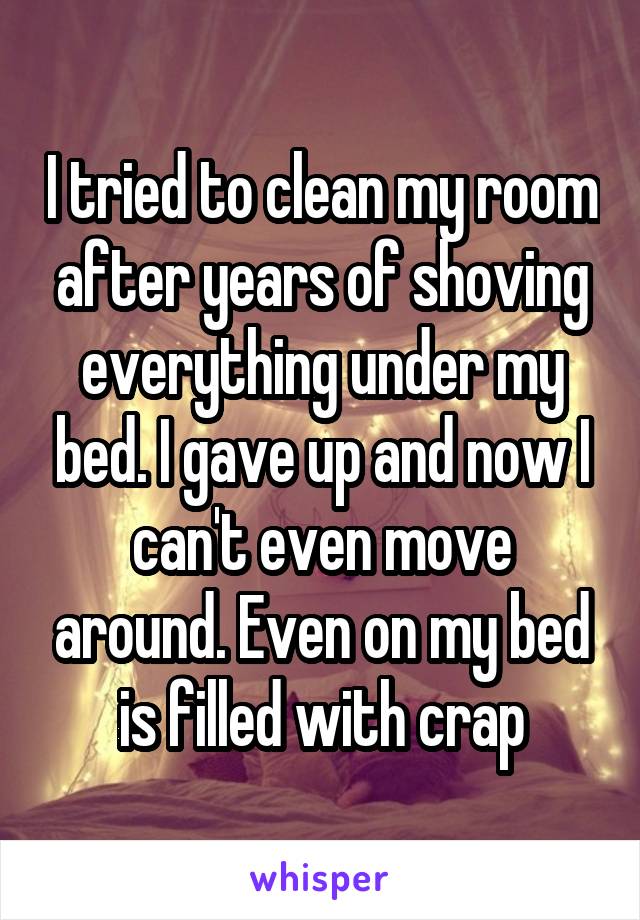 I tried to clean my room after years of shoving everything under my bed. I gave up and now I can't even move around. Even on my bed is filled with crap